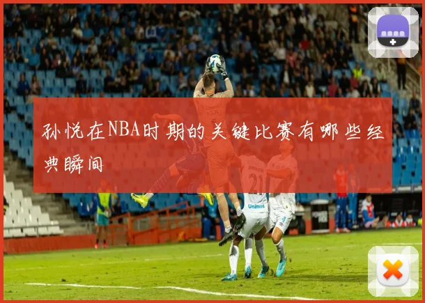 孙悦在NBA时期的关键比赛有哪些经典瞬间