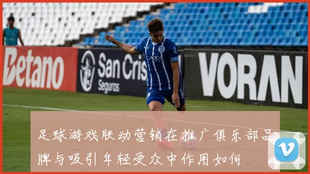 足球游戏联动营销在推广俱乐部品牌与吸引年轻受众中作用如何