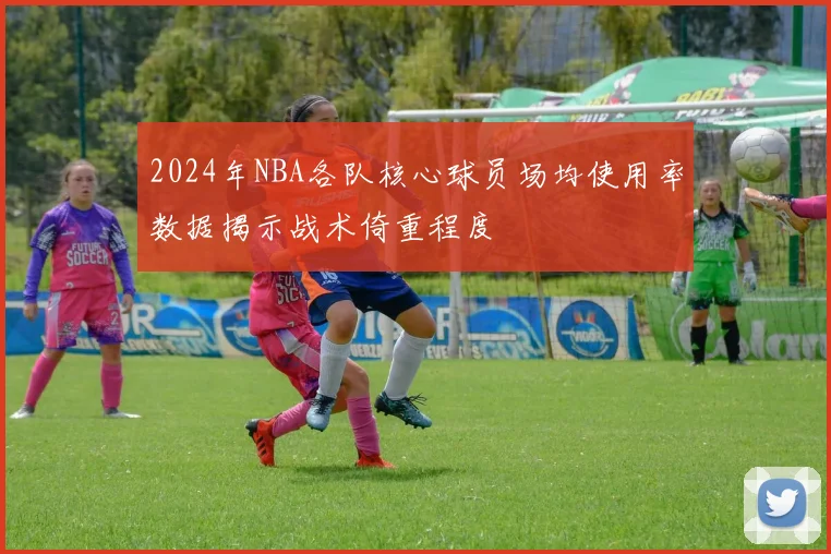 2024年NBA各队核心球员场均使用率数据揭示战术倚重程度