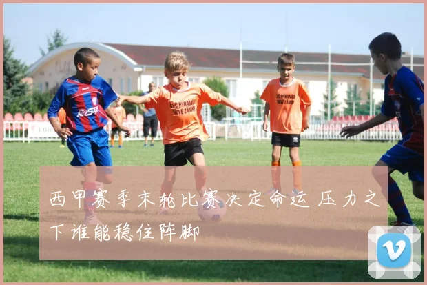 西甲赛季末轮比赛决定命运 压力之下谁能稳住阵脚
